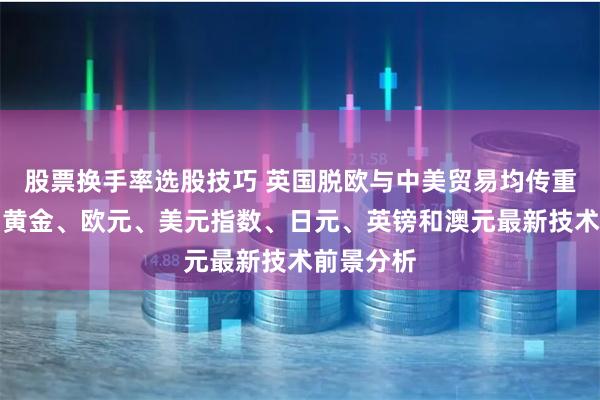 股票换手率选股技巧 英国脱欧与中美贸易均传重磅消息、黄金、欧元、美元指数、日元、英镑和澳元最新技术前景分析