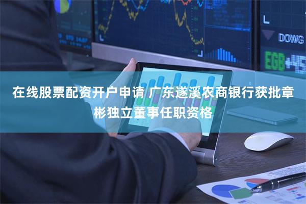 在线股票配资开户申请 广东遂溪农商银行获批章彬独立董事任职资格