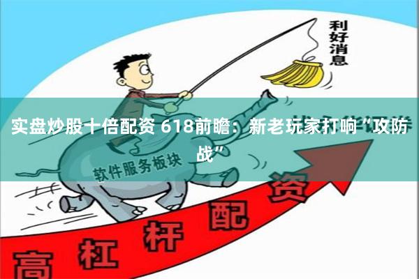 实盘炒股十倍配资 618前瞻：新老玩家打响“攻防战”