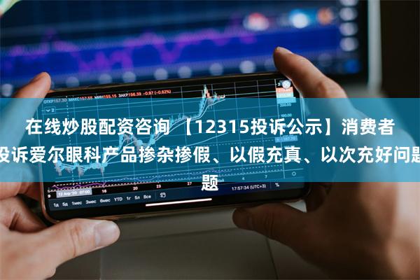 在线炒股配资咨询 【12315投诉公示】消费者投诉爱尔眼科产品掺杂掺假、以假充真、以次充好问题