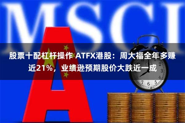 股票十配杠杆操作 ATFX港股：周大福全年多赚近21%，业绩逊预期股价大跌近一成