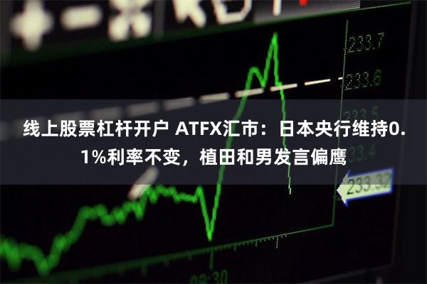 线上股票杠杆开户 ATFX汇市：日本央行维持0.1%利率不变，植田和男发言偏鹰