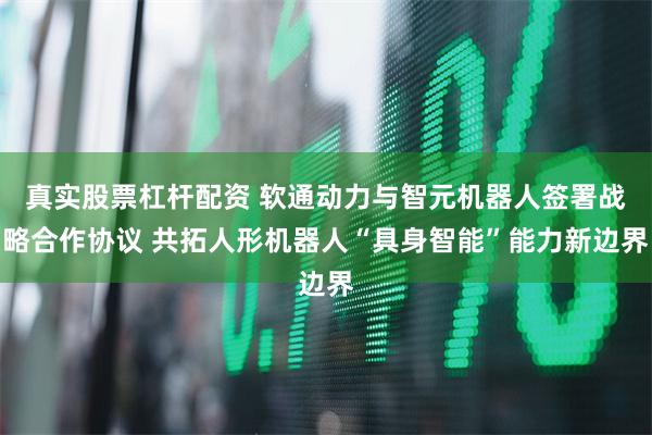 真实股票杠杆配资 软通动力与智元机器人签署战略合作协议 共拓人形机器人“具身智能”能力新边界