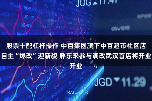 股票十配杠杆操作 中百集团旗下中百超市社区店自主“爆改”迎新貌 胖东来参与调改武汉首店将开业