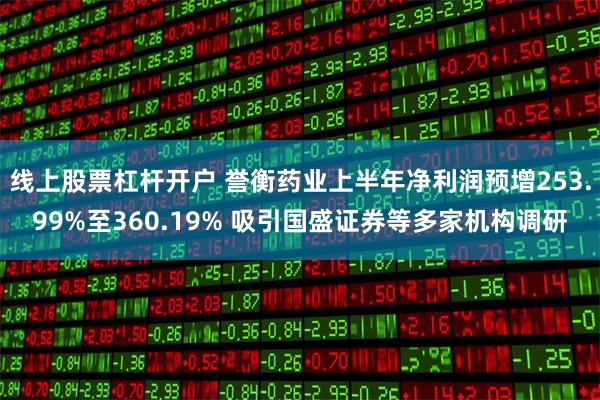 线上股票杠杆开户 誉衡药业上半年净利润预增253.99%至360.19% 吸引国盛证券等多家机构调研