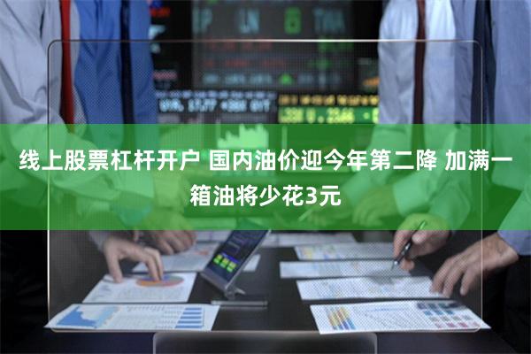 线上股票杠杆开户 国内油价迎今年第二降 加满一箱油将少花3元