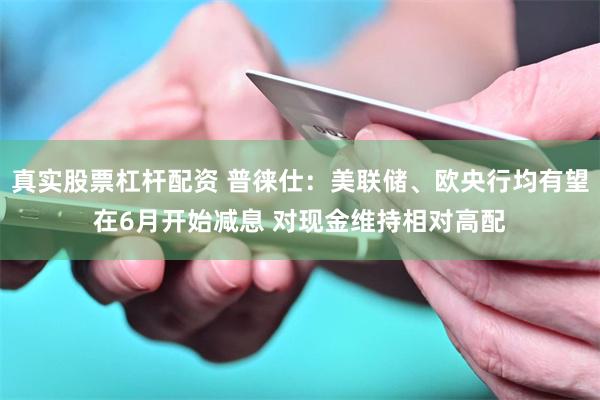 真实股票杠杆配资 普徕仕：美联储、欧央行均有望在6月开始减息 对现金维持相对高配