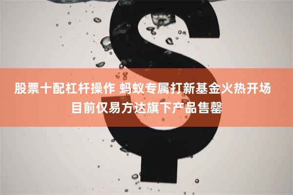 股票十配杠杆操作 蚂蚁专属打新基金火热开场  目前仅易方达旗下产品售罄