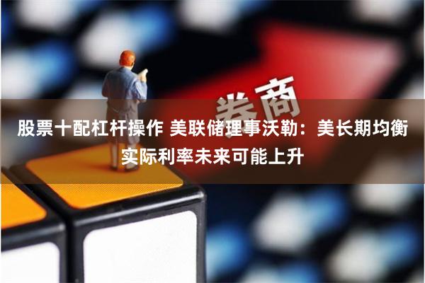 股票十配杠杆操作 美联储理事沃勒：美长期均衡实际利率未来可能上升
