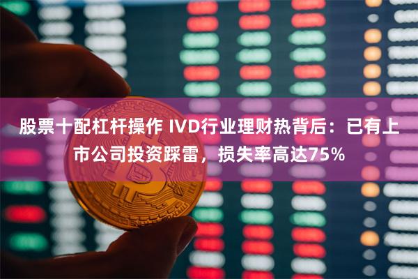 股票十配杠杆操作 IVD行业理财热背后：已有上市公司投资踩雷，损失率高达75%