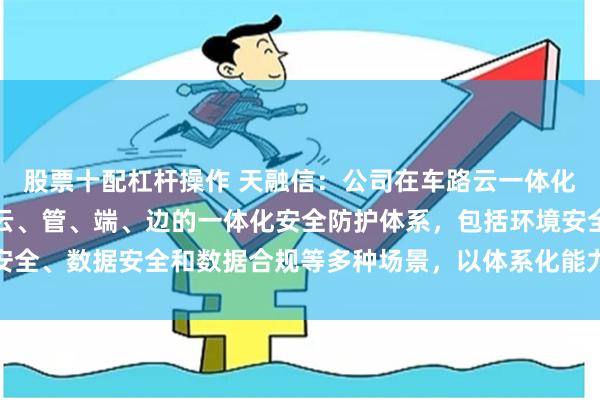 股票十配杠杆操作 天融信：公司在车路云一体化安全方面已经形成覆盖云、管、端、边的一体化安全防护体系，包括环境安全、数据安全和数据合规等多种场景，以体系化能力支撑智能网联汽车安全