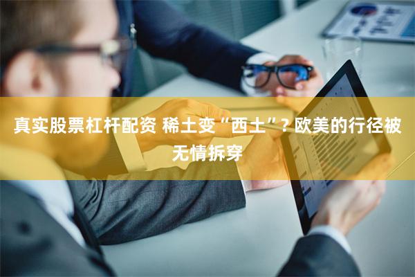真实股票杠杆配资 稀土变“西土”? 欧美的行径被无情拆穿