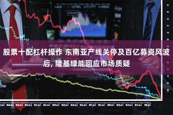 股票十配杠杆操作 东南亚产线关停及百亿募资风波后, 隆基绿能回应市场质疑