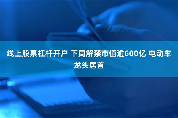 线上股票杠杆开户 下周解禁市值逾600亿 电动车龙头居首