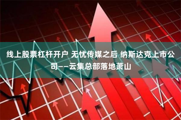 线上股票杠杆开户 无忧传媒之后 纳斯达克上市公司——云集总部落地萧山