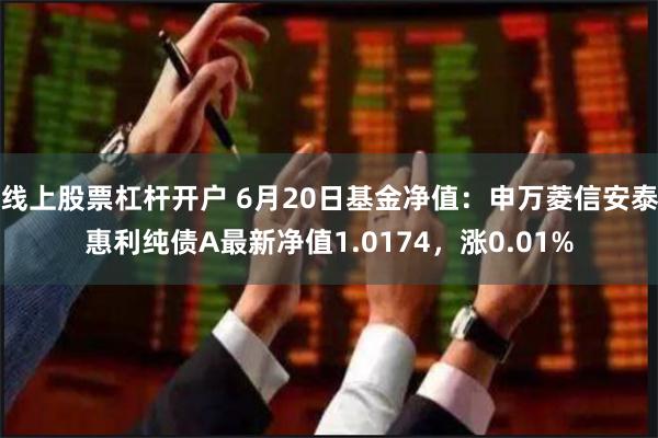 线上股票杠杆开户 6月20日基金净值：申万菱信安泰惠利纯债A最新净值1.0174，涨0.01%