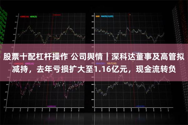 股票十配杠杆操作 公司舆情｜深科达董事及高管拟减持，去年亏损扩大至1.16亿元，现金流转负