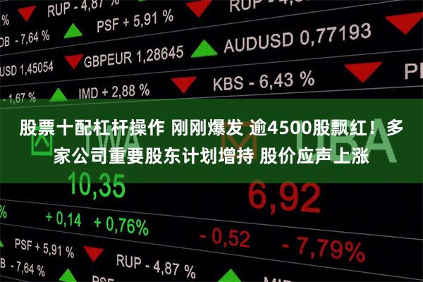 股票十配杠杆操作 刚刚爆发 逾4500股飘红！多家公司重要股东计划增持 股价应声上涨