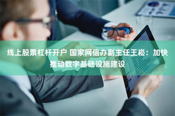 线上股票杠杆开户 国家网信办副主任王崧：加快推动数字基础设施建设