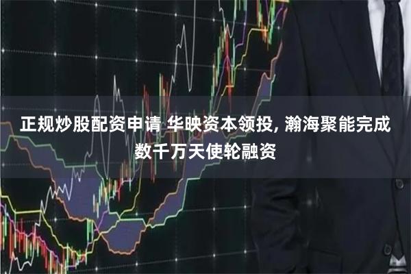 正规炒股配资申请 华映资本领投, 瀚海聚能完成数千万天使轮融资