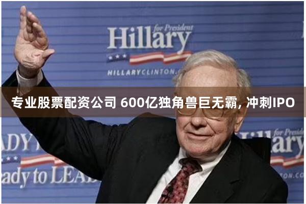 专业股票配资公司 600亿独角兽巨无霸, 冲刺IPO