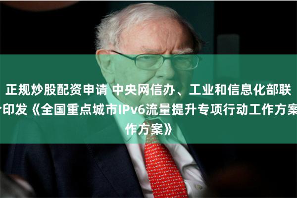 正规炒股配资申请 中央网信办、工业和信息化部联合印发《全国重点城市IPv6流量提升专项行动工作方案》