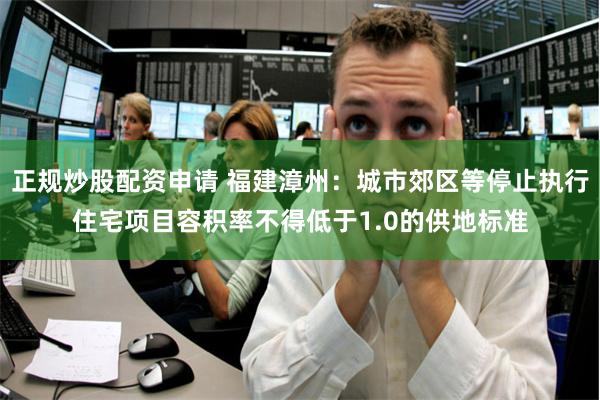 正规炒股配资申请 福建漳州：城市郊区等停止执行住宅项目容积率不得低于1.0的供地标准