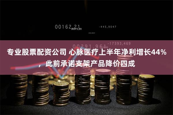 专业股票配资公司 心脉医疗上半年净利增长44%，此前承诺支架产品降价四成