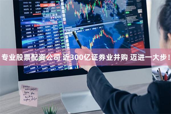 专业股票配资公司 近300亿证券业并购 迈进一大步！
