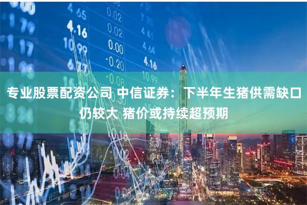专业股票配资公司 中信证券：下半年生猪供需缺口仍较大 猪价或持续超预期
