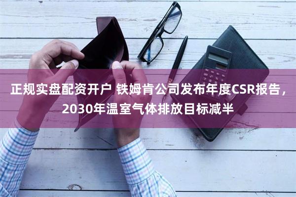 正规实盘配资开户 铁姆肯公司发布年度CSR报告，2030年温室气体排放目标减半