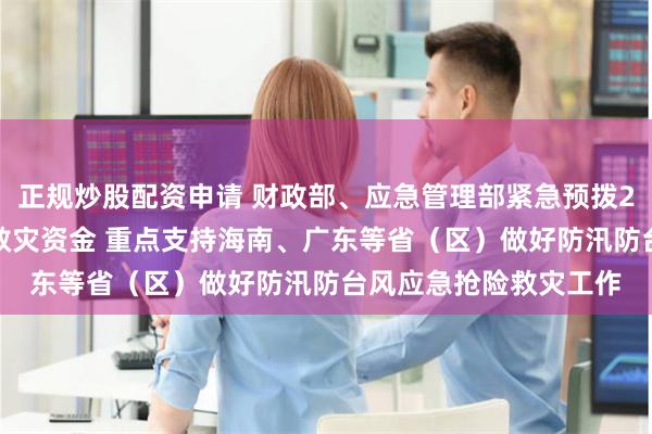 正规炒股配资申请 财政部、应急管理部紧急预拨2.7亿元中央自然灾害救灾资金 重点支持海南、广东等省（区）做好防汛防台风应急抢险救灾工作