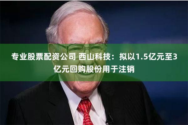 专业股票配资公司 西山科技：拟以1.5亿元至3亿元回购股份用于注销