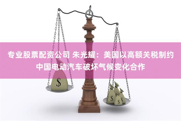 专业股票配资公司 朱光耀：美国以高额关税制约中国电动汽车破坏气候变化合作