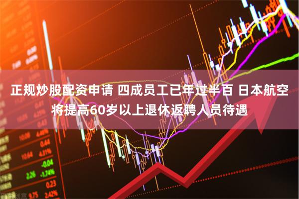 正规炒股配资申请 四成员工已年过半百 日本航空将提高60岁以上退休返聘人员待遇