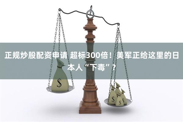 正规炒股配资申请 超标300倍！美军正给这里的日本人“下毒”？