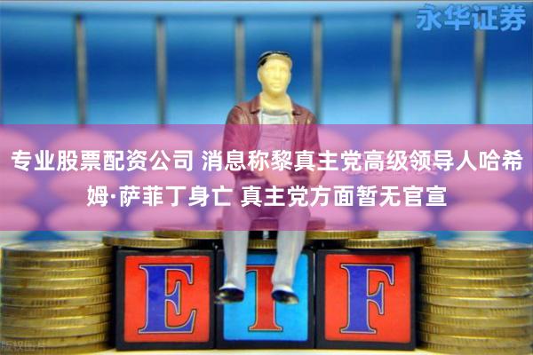 专业股票配资公司 消息称黎真主党高级领导人哈希姆·萨菲丁身亡 真主党方面暂无官宣