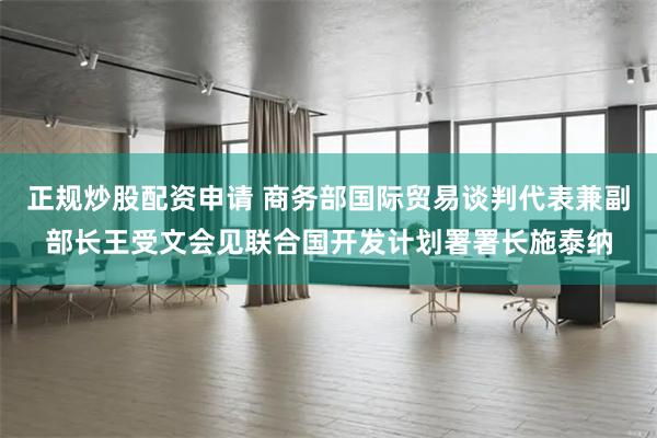 正规炒股配资申请 商务部国际贸易谈判代表兼副部长王受文会见联合国开发计划署署长施泰纳