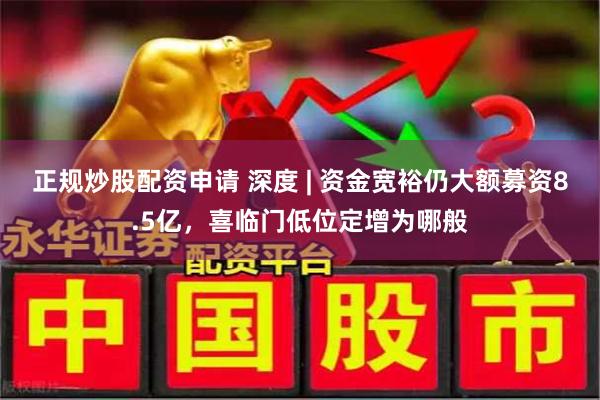 正规炒股配资申请 深度 | 资金宽裕仍大额募资8.5亿，喜临门低位定增为哪般