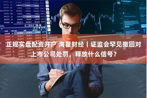 正规实盘配资开户 海量财经丨证监会罕见撤回对上市公司处罚，释放什么信号？