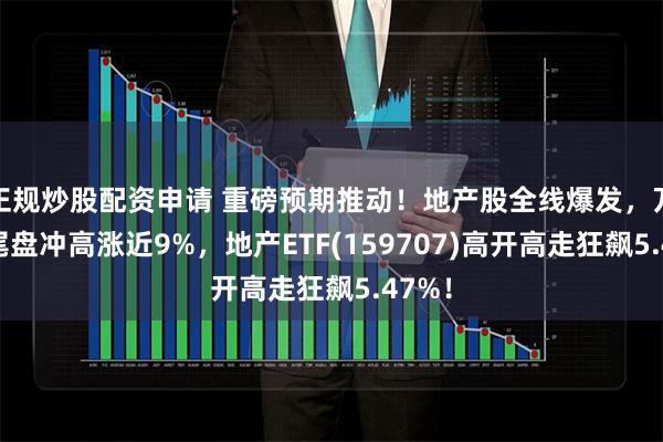 正规炒股配资申请 重磅预期推动！地产股全线爆发，万科A尾盘冲高涨近9%，地产ETF(159707)高开高走狂飙5.47%！