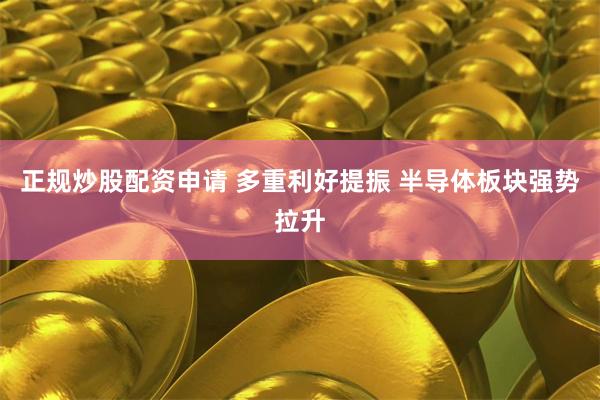 正规炒股配资申请 多重利好提振 半导体板块强势拉升