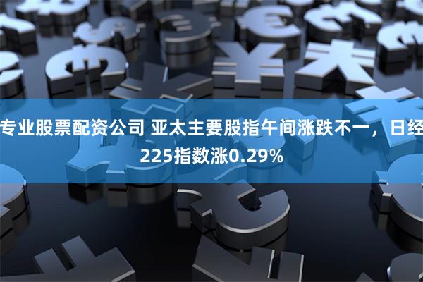 专业股票配资公司 亚太主要股指午间涨跌不一，日经225指数涨0.29%