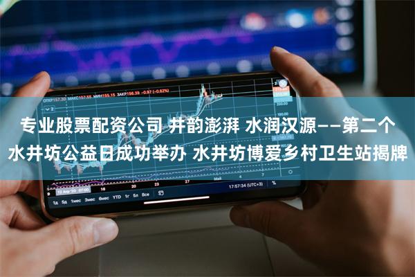 专业股票配资公司 井韵澎湃 水润汉源——第二个水井坊公益日成功举办 水井坊博爱乡村卫生站揭牌