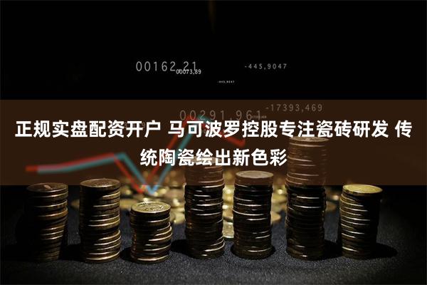正规实盘配资开户 马可波罗控股专注瓷砖研发 传统陶瓷绘出新色彩