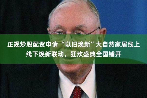 正规炒股配资申请 “以旧焕新”大自然家居线上线下焕新联动，狂欢盛典全国铺开