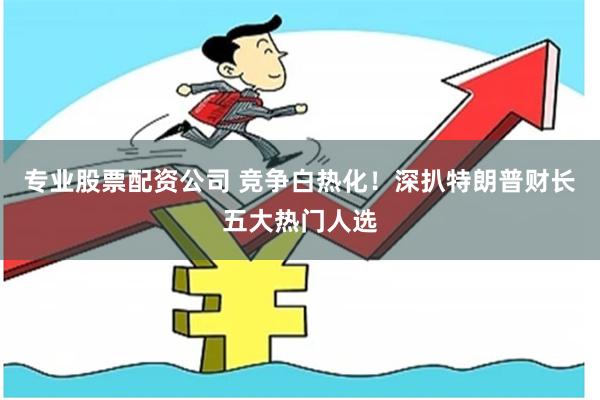 专业股票配资公司 竞争白热化！深扒特朗普财长五大热门人选