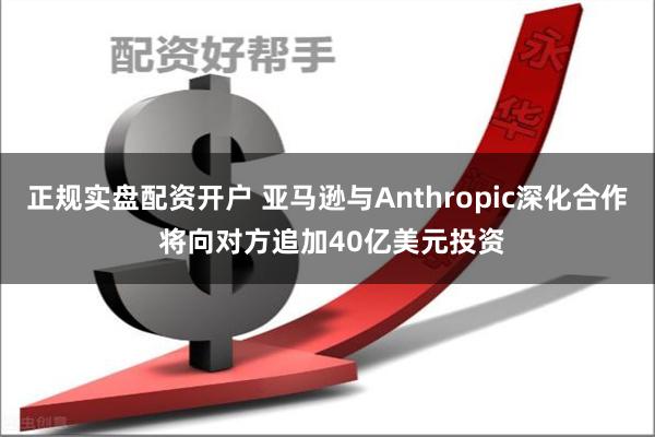 正规实盘配资开户 亚马逊与Anthropic深化合作 将向对方追加40亿美元投资