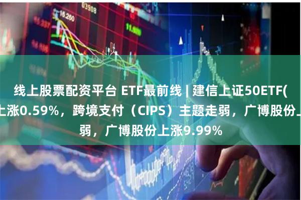 线上股票配资平台 ETF最前线 | 建信上证50ETF(510800)上涨0.59%，跨境支付（CIPS）主题走弱，广博股份上涨9.99%