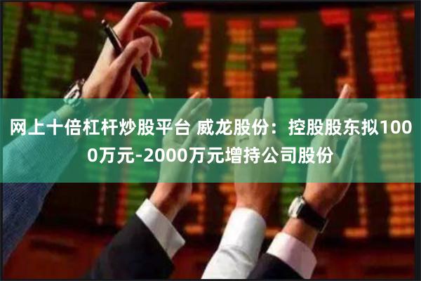 网上十倍杠杆炒股平台 威龙股份：控股股东拟1000万元-2000万元增持公司股份